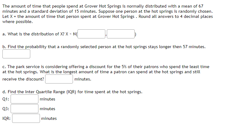 The amount of time that people spend at Grover Hot Springs is normally distributed with a mean of 67
minutes and a standard deviation of 15 minutes. Suppose one person at the hot springs is randomly chosen.
Let X = the amount of time that person spent at Grover Hot Springs . Round all answers to 4 decimal places
where possible.
a. What is the distribution of X? X - N(
b. Find the probability that a randomly selected person at the hot springs stays longer then 57 minutes.
c. The park service is considering offering a discount for the 5% of their patrons who spend the least time
at the hot springs. What is the longest amount of time a patron can spend at the hot springs and still
receive the discount?
minutes.
d. Find the Inter Quartile Range (1QR) for time spent at the hot springs.
Q1:
minutes
Q3:
minutes
IQR:
minutes
