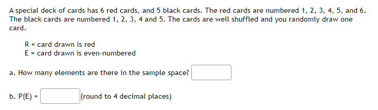 ### Deck of Cards Probability Problem

A special deck of cards has 6 red cards, and 5 black cards. The red cards are numbered 1, 2, 3, 4, 5, and 6. The black cards are numbered 1, 2, 3, 4, and 5. The cards are well shuffled and you randomly draw one card. 

Let:
- \( R \) = card drawn is red
- \( E \) = card drawn is even-numbered

**a. How many elements are there in the sample space?**

\[ \_\_\_\_\_\_\_\_\_\_\_\_\_ \]

**b. \( P(E) \) = \_\_\_\_\_\_\_ (round to 4 decimal places)**
