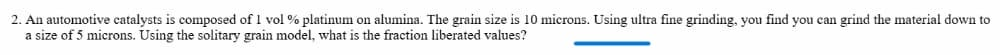 2. An automotive catalysts is composed of 1 vol % platinum on alumina. The grain size is 10 microns. Using ultra fine grinding, you find you can grind the material down to
a size of 5 microns. Using the solitary grain model, what is the fraction liberated values?
