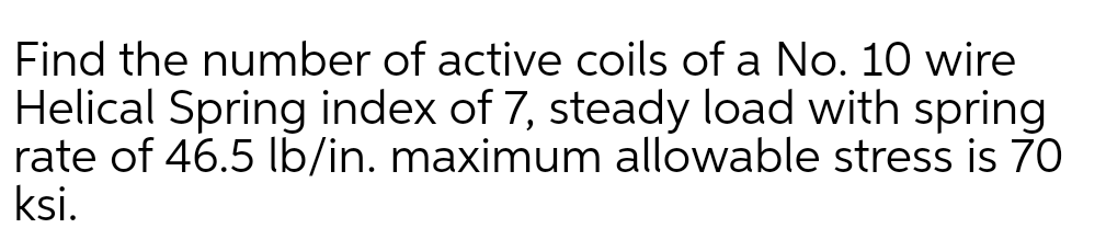 Find the number of active coils of a No. 10 wire
Helical Spring index of 7, steady load with spring
rate of 46.5 lb/in. maximum allowable stress is 70
ksi.
