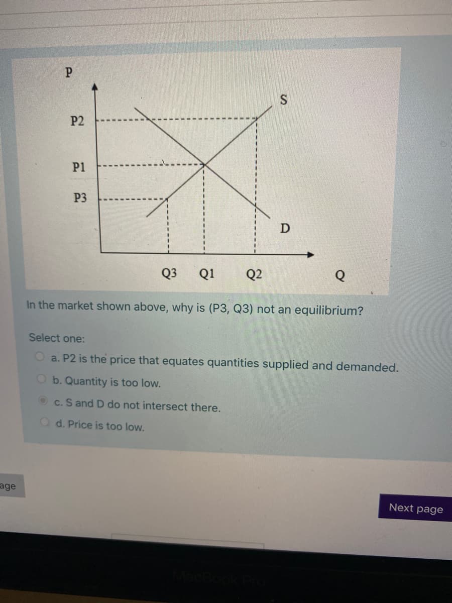 P.
P2
P1
P3
Q3
Q1
Q2
In the market shown above, why is (P3, Q3) not an equilibrium?
Select one:
a. P2 is the price that equates quantities supplied and demanded.
O b. Quantity is too low.
c. S and D do not intersect there.
O d. Price is too low.
age
Next page
