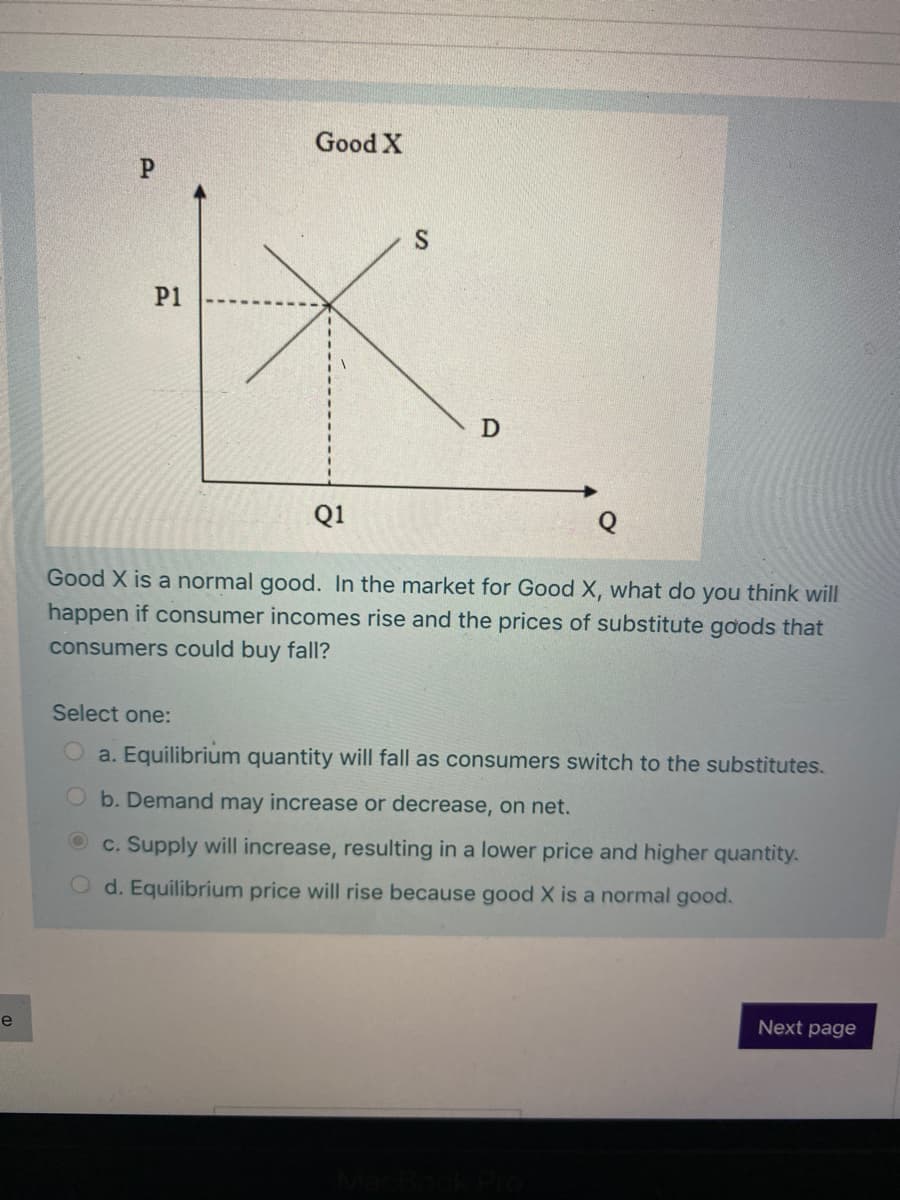 Good X
P1
Q1
Good X is a normal good. In the market for Good X, what do you think will
happen if consumer incomes rise and the prices of substitute goods that
consumers could buy fall?
Select one:
Oa. Equilibrium quantity will fall as consumers switch to the substitutes.
b. Demand may increase or decrease, on net.
c. Supply will increase, resulting in a lower price and higher quantity.
O d. Equilibrium price will rise because good X is a normal good.
e
Next page
