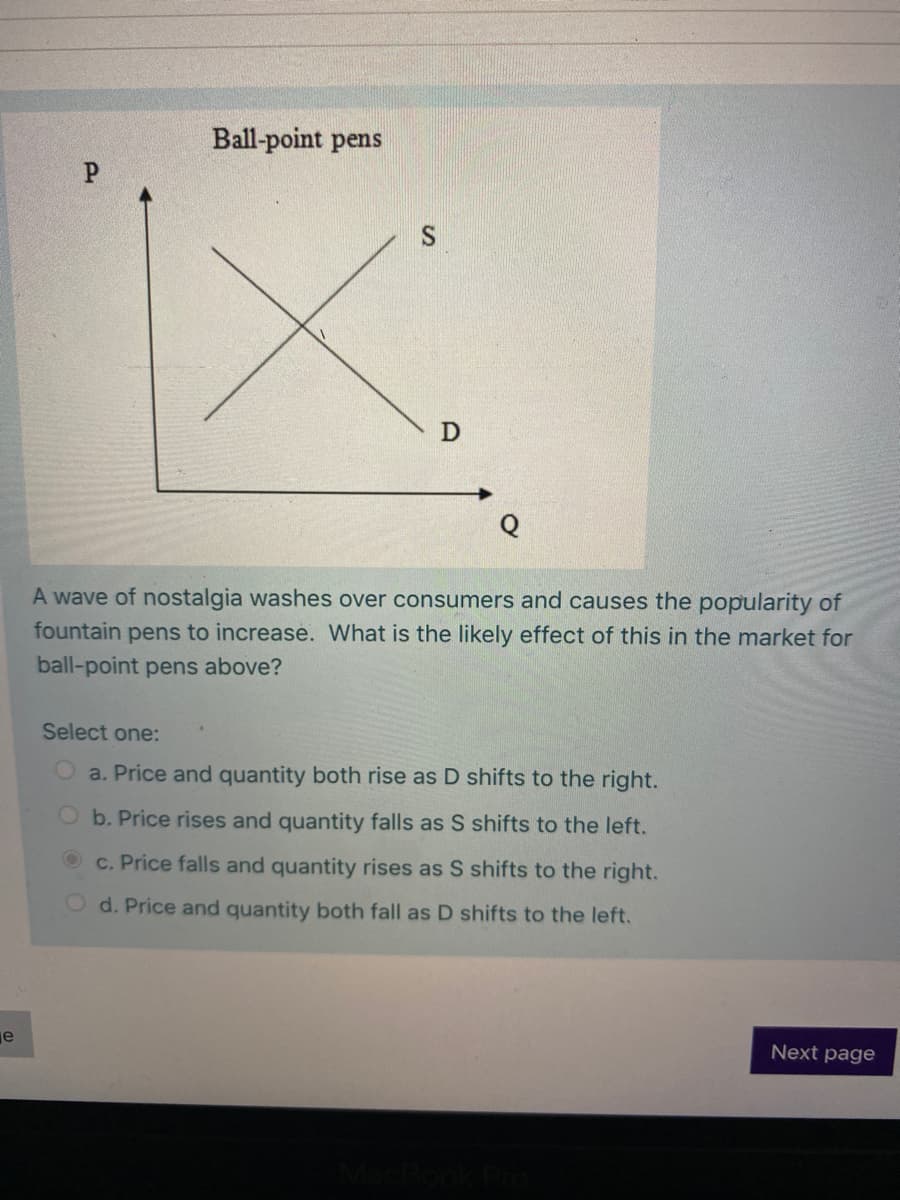 Ball-point pens
P.
A wave of nostalgia washes over consumers and causes the popularity of
fountain pens to increase. What is the likely effect of this in the market for
ball-point pens above?
Select one:
O a. Price and quantity both rise as D shifts to the right.
Ob. Price rises and quantity falls as S shifts to the left.
c. Price falls and quantity rises as S shifts to the right.
O d. Price and quantity both fall as D shifts to the left.
je
Next page
