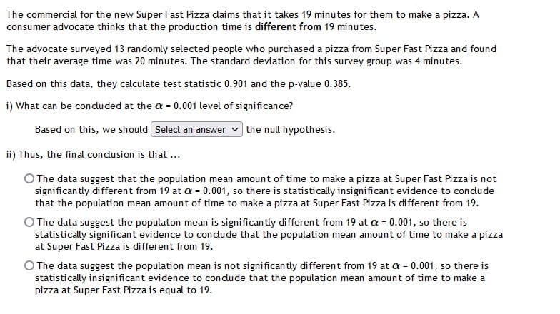 The commercial for the new Super Fast Pizza daims that it takes 19 minutes for them to make a pizza.
consumer advocate thinks that the production time is different from 19 minutes.
The advocate surveyed 13 randomly selected people who purchased a pizza from Super Fast Pizza and found
that their average time was 20 minutes. The standard deviation for this survey group was 4 minutes.
Based on this data, they calculate test statistic 0.901 and the p-value 0.385.
i) What can be conduded at the a = 0.001 level of significance?
Based on this, we should Select an answer v the null hypothesis.
ii) Thus, the final condusion is that ...
O The data suggest that the population mean amount of time to make a pizza at Super Fast Pizza is not
significan tly different from 19 at a = 0.001, so there is statistically insignificant evidence to condude
that the population mean amount of time to make a pizza at Super Fast Pizza is different from 19.
O The data suggest the populaton mean is significan tly di fferent from 19 at a = 0.001, so there is
statistically significant evidence to condude that the population mean amount of time to make a pizza
at Super Fast Pizza is different from 19.
%3D
O The data suggest the population mean is not significan tly different from 19 at a = 0.001, so there is
statistically insignificant evidence to condude that the population mean amount of time to make a
pizza at Super Fast Pizza is equal to 19.
