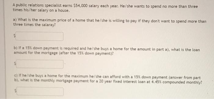 A public relations specialist earns $54,000 salary each year. He/she wants to spend no more than three
times his/her salary on a house.
a) What is the maximum price of a home that he/she is willing to pay if they don't want to spend more than
three times the salaray?
b) If a 15% down payment is required and he/she buys a home for the amount in part a), what is the loan
amount for the mortgage (after the 15% down payment)?
c) If he/she buys a home for the maximum he/she can afford with a 15% down payment (answer from part
b), what is the monthly mortgage payment for a 20 year fixed interest loan at 4.45% compounded monthly?
