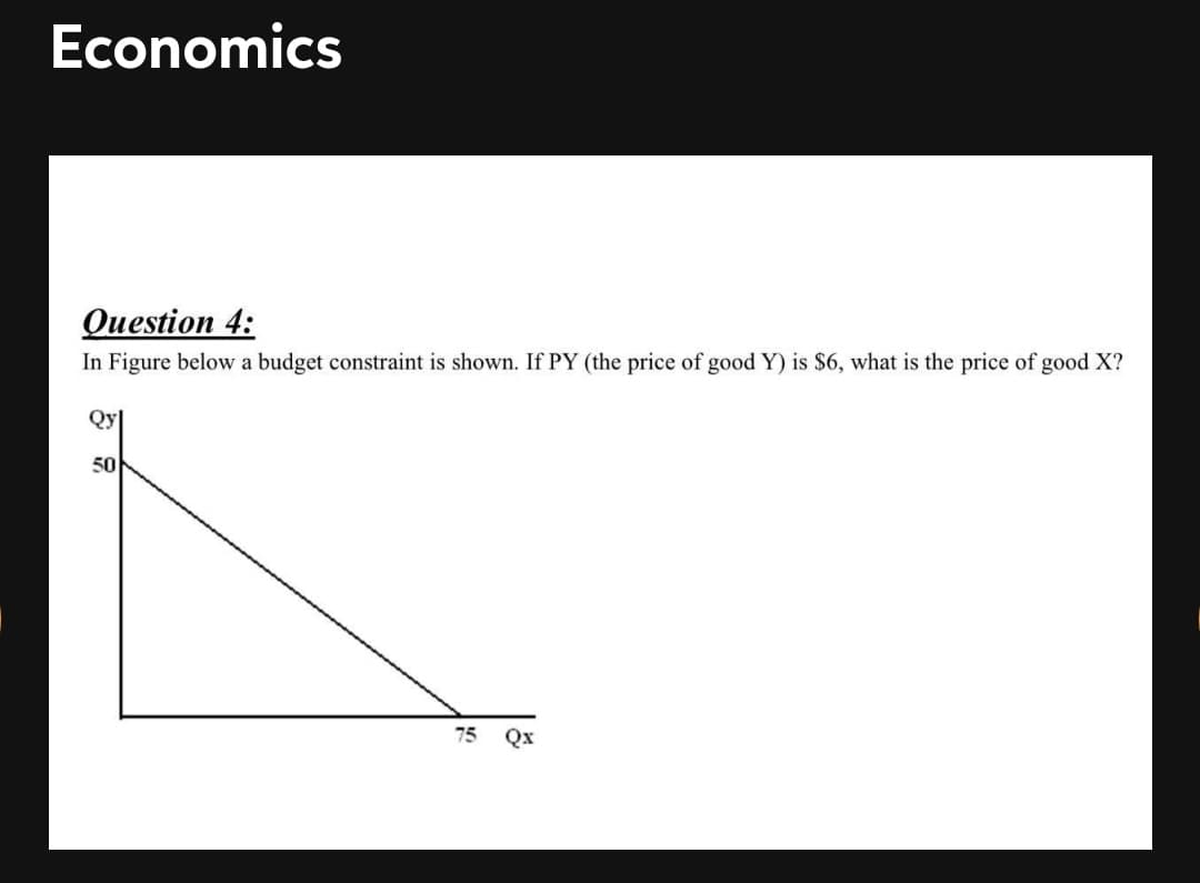 Economics
Оuestion 4:
In Figure below a budget constraint is shown. If PY (the price of good Y) is $6, what is the price of good X?
Qy|
50
75
Qx
