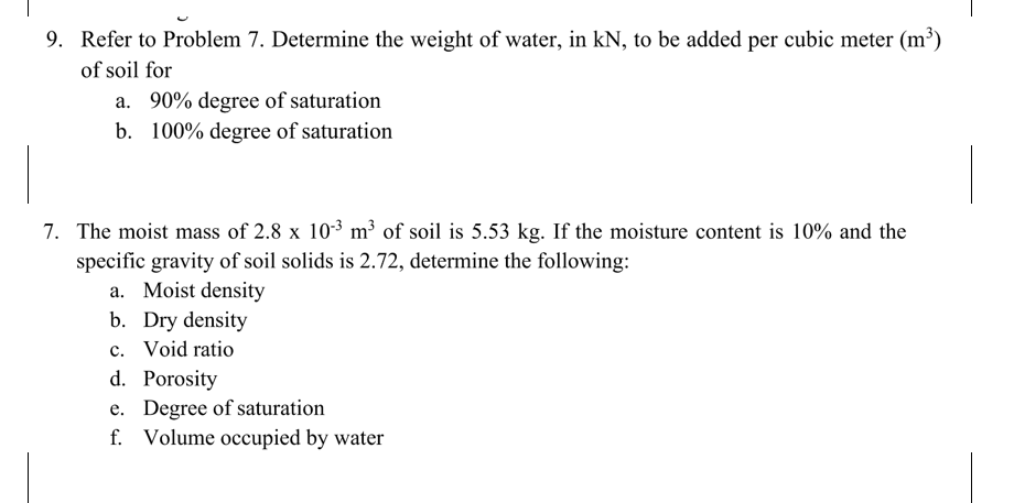 9. Refer to Problem 7. Determine the weight of water, in kN, to be added per cubic meter (m³)
of soil for
a. 90% degree of saturation
b. 100% degree of saturation
7. The moist mass of 2.8 x 10-³ m³ of soil is 5.53 kg. If the moisture content is 10% and the
specific gravity of soil solids is 2.72, determine the following:
a. Moist density
b. Dry density
c. Void ratio
d. Porosity
e. Degree of saturation
f. Volume occupied by water