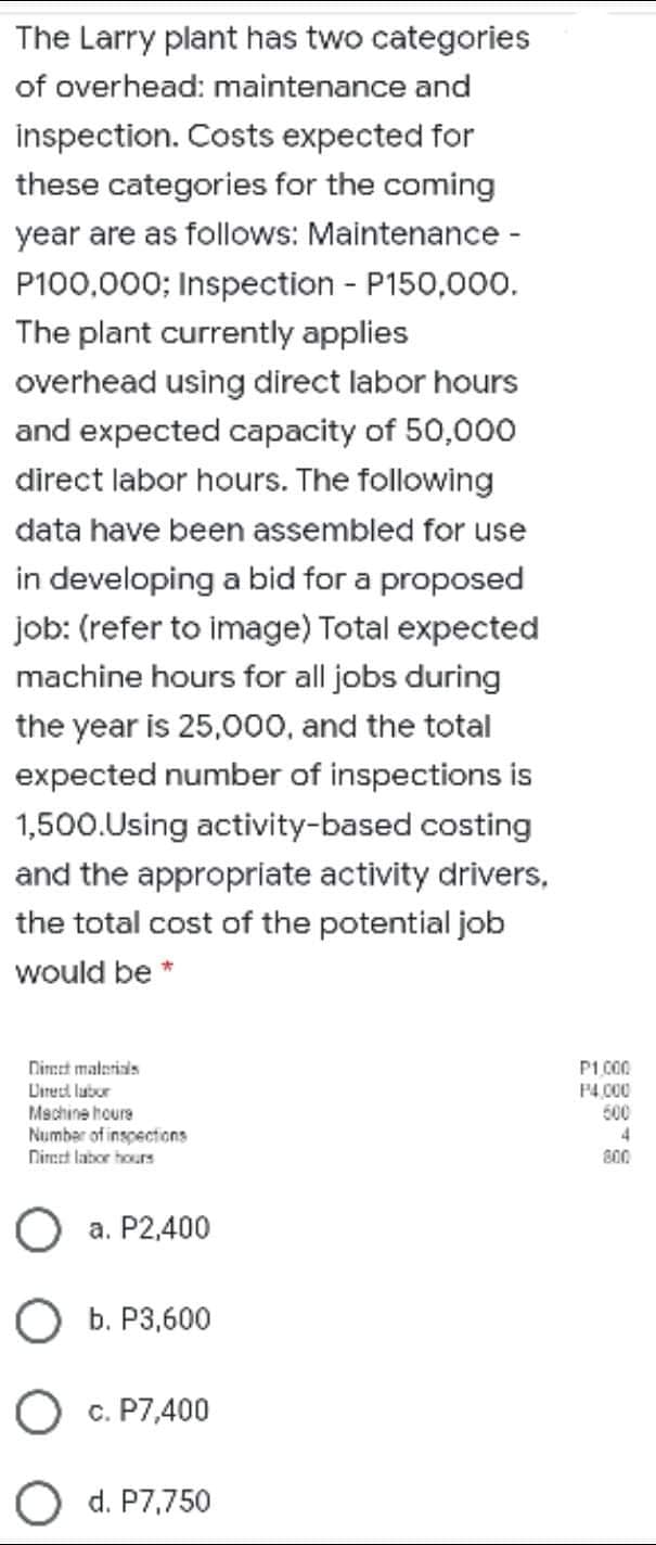 The Larry plant has two categories
of overhead: maintenance and
inspection. Costs expected for
these categories for the coming
year are as follows: Maintenance -
P100,000; Inspection - P150,000.
The plant currently applies
overhead using direct labor hours
and expected capacity of 50,000
direct labor hours. The following
data have been assembled for use
in developing a bid for a proposed
job: (refer to image) Total expected
machine hours for all jobs during
the year is 25,000, and the total
expected number of inspections is
1,500.Using activity-based costing
and the appropriate activity drivers,
the total cost of the potential job
would be *
Nimet malerials
Direcd lubor
Mechine houre
Number of inspections
Niret labor hours
P1 C00
P4.000
600
800
O a. P2,400
О Б. Р3,600
c. P7,400
O d. P7,750
