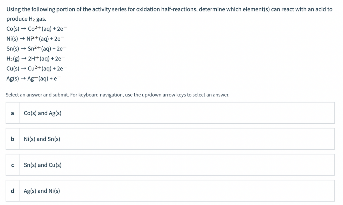 Using the following portion of the activity series for oxidation half-reactions, determine which element(s) can react with an acid to
produce H2 gas.
Co(s)
Co2+(aq) + 2e
Ni(s) → Ni2+(aq) + 2e¯
Sn(s) → Sn2+ (aq) + 2e¯
H2(g) → 2H+(aq) + 2e-
Cu(s) → Cu2+(aq) + 2e
Ag(s) → Ag+(aq) + e-
Select an answer and submit. For keyboard navigation, use the up/down arrow keys to select an answer.
Co(s) and Ag(s)
a
b
Ni(s) and Sn(s)
Sn(s) and Cu(s)
d
Ag(s) and Ni(s)
