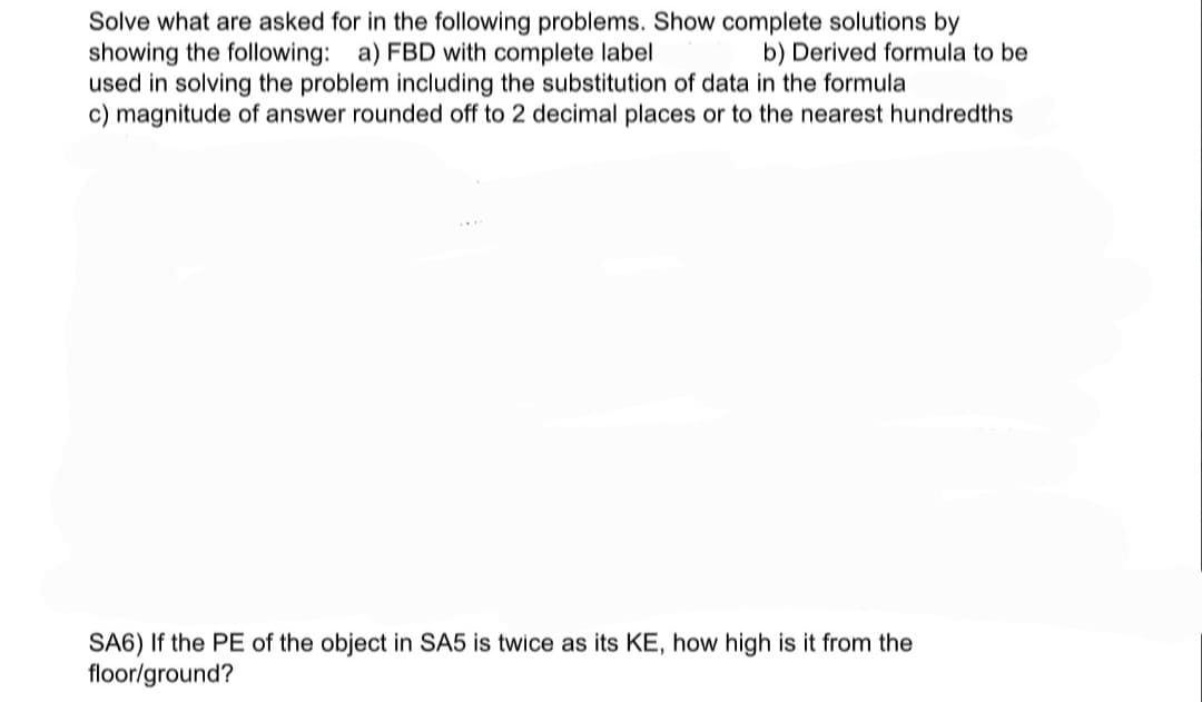 Solve what are asked for in the following problems. Show complete solutions by
showing the following: a) FBD with complete label
used in solving the problem including the substitution of data in the formula
c) magnitude of answer rounded off to 2 decimal places or to the nearest hundredths
b) Derived formula to be
SA6) If the PE of the object in SA5 is twice as its KE, how high is it from the
floor/ground?
