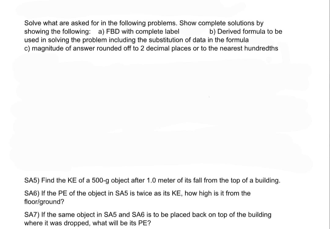 Solve what are asked for in the following problems. Show complete solutions by
showing the following: a) FBD with complete label
used in solving the problem including the substitution of data in the formula
c) magnitude of answer rounded off to 2 decimal places or to the nearest hundredths
b) Derived formula to be
SA5) Find the KE of a 500-g object after 1.0 meter of its fall from the top of a building.
SA6) If the PE of the object in SA5 is twice as its KE, how high is it from the
floor/ground?
SA7) If the same object in SA5 and SA6 is to be placed back on top of the building
where it was dropped, what will be its PE?
