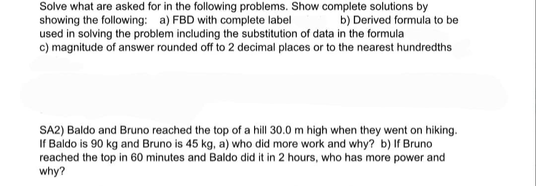 Solve what are asked for in the following problems. Show complete solutions by
showing the following: a) FBD with complete label
used in solving the problem including the substitution of data in the formula
c) magnitude of answer rounded off to 2 decimal places or to the nearest hundredths
b) Derived formula to be
SA2) Baldo and Bruno reached the top of a hill 30.0 m high when they went on hiking.
If Baldo is 90 kg and Bruno is 45 kg, a) who did more work and why? b) If Bruno
reached the top in 60 minutes and Baldo did it in 2 hours, who has more power and
why?
