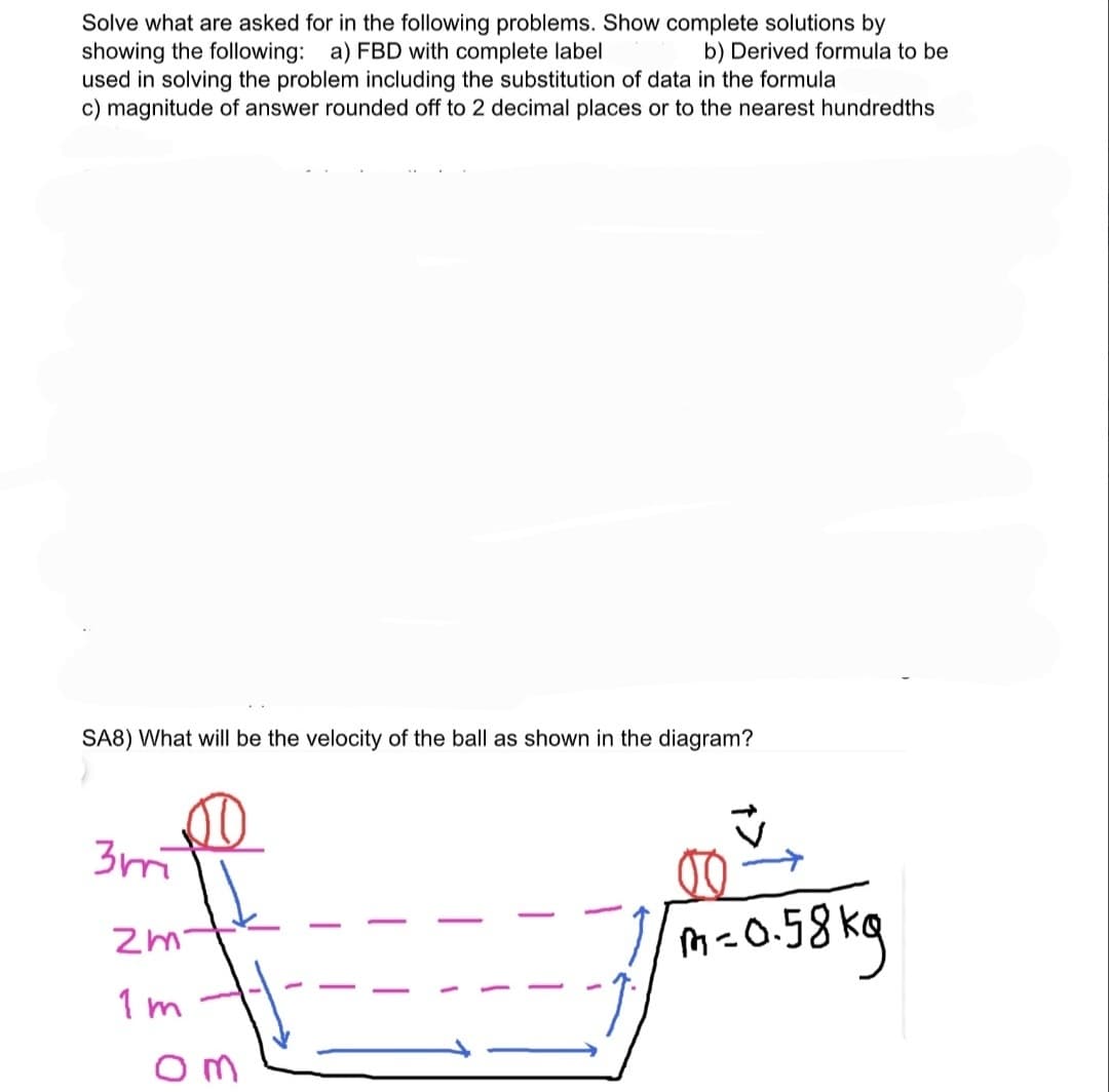 Solve what are asked for in the following problems. Show complete solutions by
showing the following: a) FBD with complete label
used in solving the problem including the substitution of data in the formula
c) magnitude of answer rounded off to 2 decimal places or to the nearest hundredths
b) Derived formula to be
SA8) What will be the velocity of the ball as shown in the diagram?
3m
M-0.5
1 m
om
