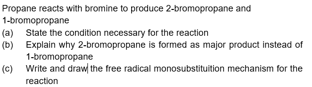 Propane reacts with bromine to produce 2-bromopropane and
1-bromopropane
(a) State the condition necessary for the reaction
(b) Explain why 2-bromopropane is formed as major product instead of
1-bromopropane
(c)
Write and draw the free radical monosubstituition mechanism for the
reaction
