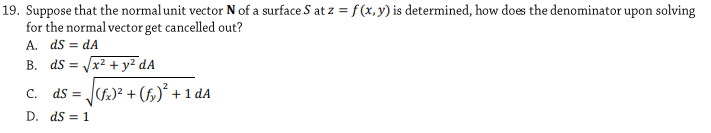 19. Suppose that the normal unit vector N of a surface S at z =f (x,y) is determined, how does the denominator upon solving
for the normal vector get cancelled out?
A. ds = dA
B. ds =
x² + y² dA
c. ds = J)? + (5,)² +1 dA
D. ds = 1
