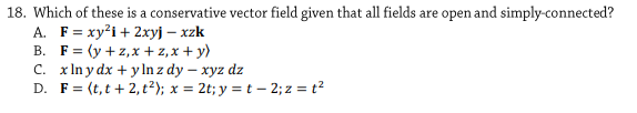 18. Which of these is a conservative vector field given that all fields are open and simply-connected?
A. F= xy²i+ 2xyj – xzk
B. F= (y +z,x + z,x + y)
C. x In y dx + ylIn z dy – xyz dz
D. F= (t,t + 2, t²); x = 2t; y = t – 2; z = t²
