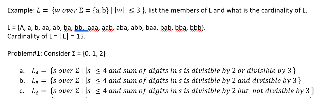 Example: L =
{w over E = {a, b} | |w| < 3 }, list the members of L and what is the cardinality of L.
L = {A, a, b, aa, ab, ba, bb, aaa, aab, aba, abb, baa, bab, bba, bbb}.
Cardinality of L = |L| = 15.
Problem#1: Consider E = {0, 1, 2}
а. L4
b. L5
{s over E||s| < 4 and sum of digits in s is divisible by 2 or divisible by 3}
{s over E||s| < 4 and sum of digits in s is divisible by 2 and divisible by 3 }
{s over E||s| < 4 and sum of digits in s is divisible by 2 but not divisible by 3 }
%3|
C. L6 =
