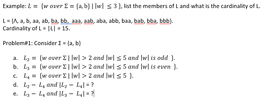 Example: L = {w over E = {a, b}| |w| < 3 }, list the members of L and what is the cardinality of L.
L = {A, a, b, aa, ab, ba, bb, aaa, aab, aba, abb, baa, bab, bba, bbb}.
Cardinality of L = |L| = 15.
Problem#1: Consider E = {a, b}
a. L, =
{w over E||w| > 2 and |w|< 5 and |w| is odd }.
b. L3 = {w over E ||w| > 2 and |w| < 5 and |w| is even }.
{w over E ||w| > 2 and |w|<5 }.
L4 and |L2 – L4| = ?
с. Lg
d. L2
e. L3 - L4 and |L3 – L4| = ?|
