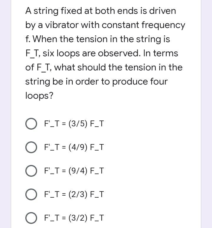 A string fixed at both ends is driven
by a vibrator with constant frequency
f. When the tension in the string is
F_T, six loops are observed. In terms
of F_T, what should the tension in the
string be in order to produce four
loops?
O F_T = (3/5) F_T
%3D
O F'_T = (4/9) F_T
O F_T = (9/4) F_T
O F_T = (2/3) F_T
%3D
O F_T = (3/2) F_T
%3D
