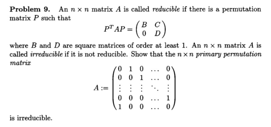 Problem 9.
An n x n matrix A is called reducible if there is a permutation
matrix P such that
-(: )
в с
pT AP =
where B and D are square matrices of order at least 1. An n x n matrix A is
called irreducible if it is not reducible. Show that the n x n primary permutation
matrix
0 1 0
0 0 1
...
...
A :=
0 0 0
1 0 0
1
...
...
is irreducible.
