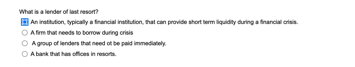 What is a lender of last resort?
O An institution, typically a financial institution, that can provide short term liquidity during a financial crisis.
A firm that needs to borrow during crisis
A group of lenders that need ot be paid immediately.
A bank that has offices in resorts.