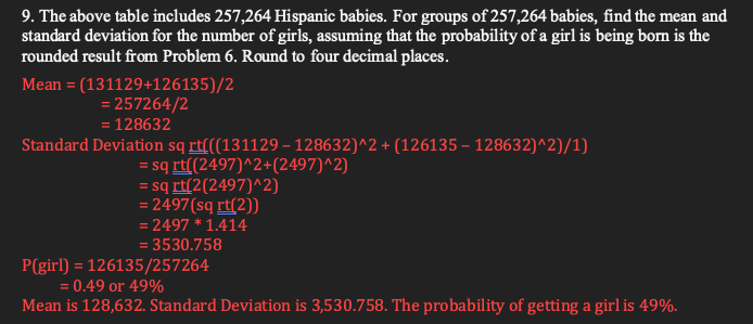 9. The above table includes 257,264 Hispanic babies. For groups of 257,264 babies, find the mean and
standard deviation for the number of girls, assuming that the probability of a girl is being born is the
rounded result from Problem 6. Round to four decimal places.
Mean = (131129+126135)/2
= 257264/2
= 128632
Standard Deviation sq rt(((131129 – 128632)^2 + (126135 – 128632)^2)/1)
= sq rt((2497)^2+(2497)^2)
= sq rt(2(2497)^2)
= 2497(sq rt(2))
= 2497 * 1.414
= 3530.758
P(girl) = 126135/257264
= 0.49 or 49%
Mean is 128,632. Standard Deviation is 3,530.758. The probability of getting a girl is 49%.
