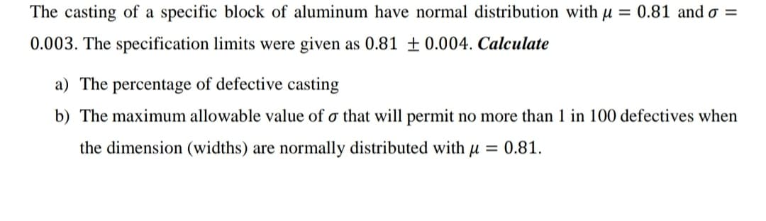 The casting of a specific block of aluminum have normal distribution with u = 0.81 and o =
0.003. The specification limits were given as 0.81 ± 0.004. Calculate
a) The percentage of defective casting
b) The maximum allowable value of o that will permit no more than 1 in 100 defectives when
the dimension (widths) are normally distributed with u = 0.81.
