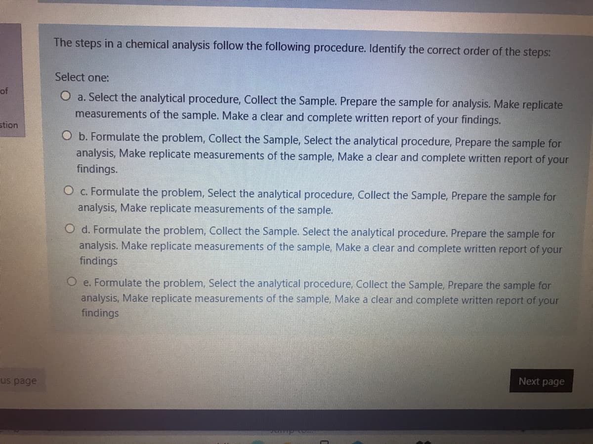 The steps in a chemical analysis follow the following procedure. Identify the correct order of the steps:
Select one:
of
O a. Select the analytical procedure, Collect the Sample. Prepare the sample for analysis. Make replicate
measurements of the sample. Make a clear and complete written report of your findings.
stion
O b. Formulate the problem, Collect the Sample, Select the analytical procedure, Prepare the sample for
analysis, Make replicate measurements of the sample, Make a clear and complete written report of your
findings.
O c. Formulate the problem, Select the analytical procedure, Collect the Sample, Prepare the sample for
analysis, Make replicate measurements of the sample.
O d. Formulate the problem, Collect the Sample. Select the analytical procedure. Prepare the sample for
analysis. Make replicate measurements of the sample, Make a clear and complete written report of your
findings
O e. Formulate the problem, Select the analytical procedure, Collect the Sample, Prepare the sample for
analysis, Make replicate measurements of the sample, Make a clear and complete written report of your
findings
us page
Next page
