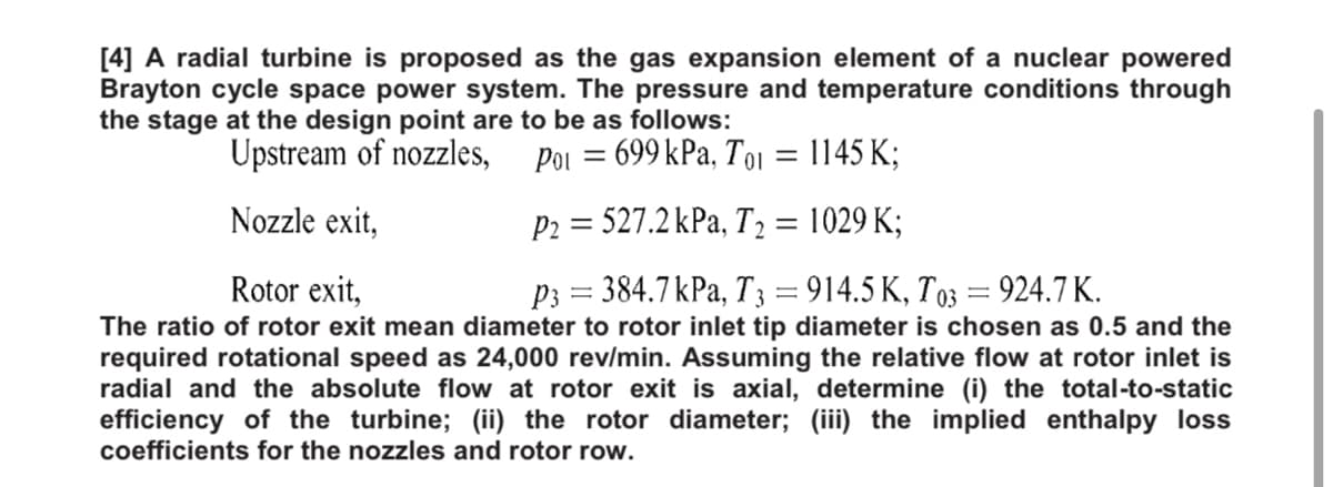 [4] A radial turbine is proposed as the gas expansion element of a nuclear powered
Brayton cycle space power system. The pressure and temperature conditions through
the stage at the design point are to be as follows:
Upstream of nozzles, poi
: 699 kPa, T01 = 1145 K;
Nozzle exit,
P2 = 527.2 kPa, T2 = 1029 K;
||
Rotor exit,
P3 = 384.7kPa, T 3 = 914.5 K, T03 = 924.7 K.
The ratio of rotor exit mean diameter to rotor inlet tip diameter is chosen as 0.5 and the
required rotational speed as 24,000 rev/min. Assuming the relative flow at rotor inlet is
radial and the absolute flow at rotor exit is axial, determine (i) the total-to-static
efficiency of the turbine; (ii) the rotor diameter; (iii) the implied enthalpy loss
coefficients for the nozzles and rotor row.
