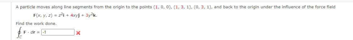 A particle moves along line segments from the origin to the points (1, 0, 0), (1, 3, 1), (0, 3, 1), and back to the origin under the influence of the force field
F(x, y, z) = zi + 4xyj + 3y2k.
Find the work done.
F. dr = -1
