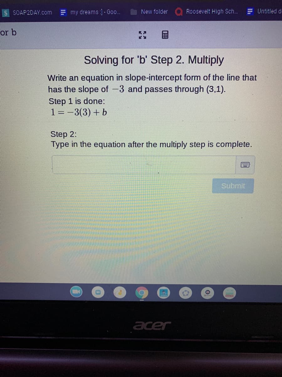 SOAP2DAY.com
my dreams :]- Go..
New folder
Roosevelt High Sch...
E Untitled d
or b
Solving for 'b' Step 2. Multiply
Write an equation in slope-intercept form of the line that
has the slope of -3 and passes through (3,1).
Step 1 is done:
1 =-3(3) + b
Step 2:
Type in the equation after the multiply step is complete.
Submit
acer
