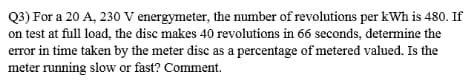 Q3) For a 20 A, 230 V energymeter, the number of revolutions per kWh is 480. If
on test at full load, the disc makes 40 revolutions in 66 seconds, determine the
error in time taken by the meter disc as a percentage of metered valued. Is the
meter running slow or fast? Comment.
