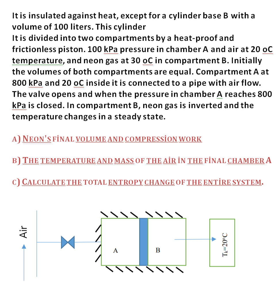 It is insulated against heat, except for a cylinder base B with a
volume of 100 liters. This cylinder
It is divided into two compartments by a heat-proof and
frictionless piston. 100 kPa pressure in chamber A and air at 20 oC
temperature, and neon gas at 30 oC in compartment B. Initially
the volumes of both compartments are equal. Compartment A at
800 kPa and 20 oC inside it is connected to a pipe with air flow.
The valve opens and when the pressure in chamber A reaches 800
kPa is closed. In compartment B, neon gas is inverted and the
temperature changes in a steady state.
ww
A) NEON'S FİNAL VOLUME AND COMPRESSİON WORK
B) THE TEMPERATURE AND MASS OF THE AİR İN THE FİNAL CHAMBER A
ww ww
c) CALCULATE THE TOTAL ENTROPY CHANGE OF THE ENTİRE SYSTEM.
A
B
► Air
