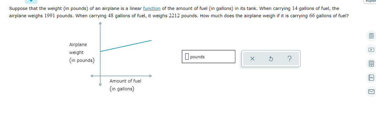 Suppose that the weight (in pounds) of an airplane is a linear function of the amount of fuel (in gallons) in its tank. When carrying 14 gallons of fuel, the
airplane weighs 1991 pounds. When carrying 48 gallons of fuel, it weighs 2212 pounds. How much does the airplane weigh if it is carrying 66 gallons of fuel?
Airplane
weight
pounds
(in pounds)
Aa
Amount of fuel
(in gallons)
