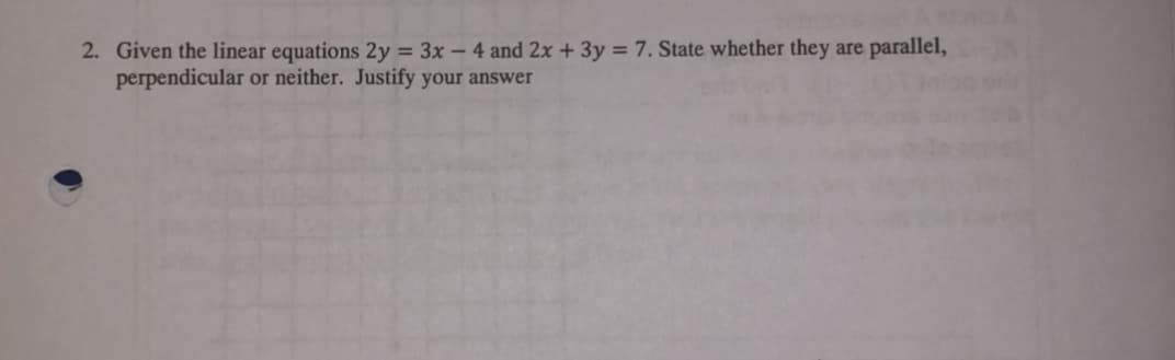 2. Given the linear equations 2y = 3x – 4 and 2x +3y = 7. State whether they are parallel,
perpendicular or neither. Justify your answer
