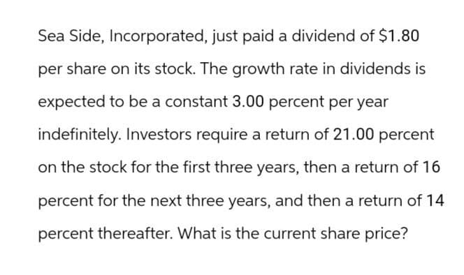 Sea Side, Incorporated, just paid a dividend of $1.80
per share on its stock. The growth rate in dividends is
expected to be a constant 3.00 percent per year
indefinitely. Investors require a return of 21.00 percent
on the stock for the first three years, then a return of 16
percent for the next three years, and then a return of 14
percent thereafter. What is the current share price?