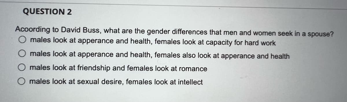 QUESTION 2
Acoording to David Buss, what are the gender differences that men and women seek in a spouse?
O males look at apperance and health, females look at capacity for hard work
males look at apperance and health, females also look at apperance and health
males look at friendship and females look at romance
O males look at sexual desire, females look at intellect