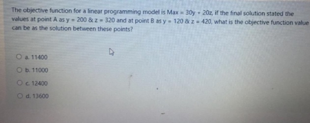 The objective function for a linear programming model is Max = 30y + 20z, if the final solution stated the
values at point A as y = 200 & z = 320 and at point B as y = 120 & z = 420, what is the objective function value
can be as the solution between these points?
%3D
O a. 11400
O b. 11000
Oc 12400
O d. 13600
