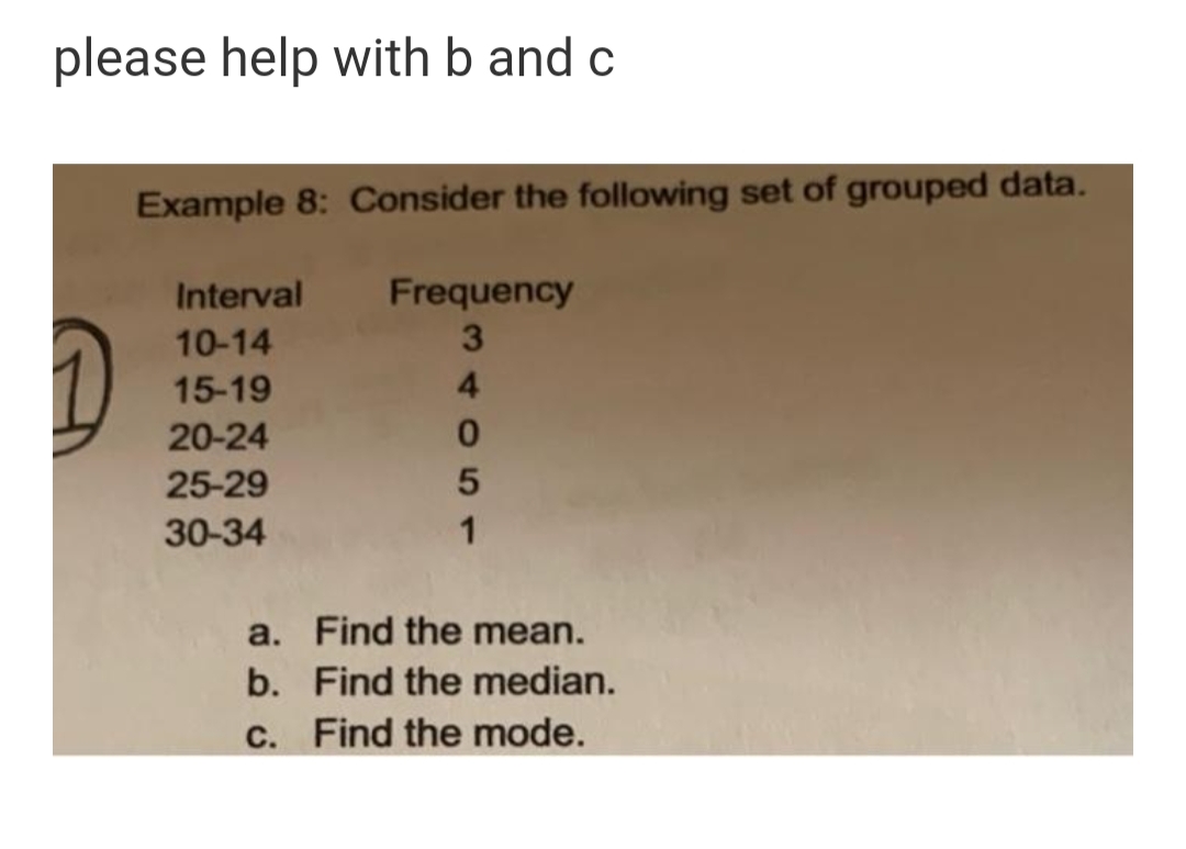 please help with b and c
Example 8: Consider the following set of grouped data.
Frequency
3.
Interval
10-14
15-19
4
20-24
25-29
30-34
1
a. Find the mean.
b. Find the median.
C. Find the mode.
