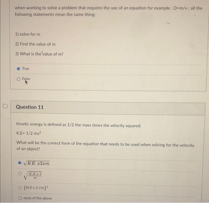 when working to solve a problem that requires the use of an equation for example : D=m/v; all the
following statements mean the same thing:
1) solve for m
2) Find the value of m
3) What is the value of m?
True
O False
Question 11
Kinetic energy is defined as 1/2 the mass times the velocity squared.
K.E= 1/2 mv2
What will be the correct form of the equation that needs to be used when solving for the velocity
of an object?
VKE. r2rm
K.E 2
O {IK.E x 2)/m}?
O none of the above
