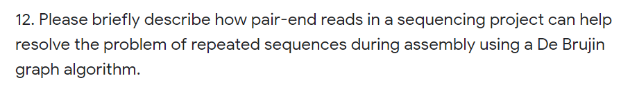 12. Please briefly describe how pair-end reads in a sequencing project can help
resolve the problem of repeated sequences during assembly using a De Brujin
graph algorithm.
