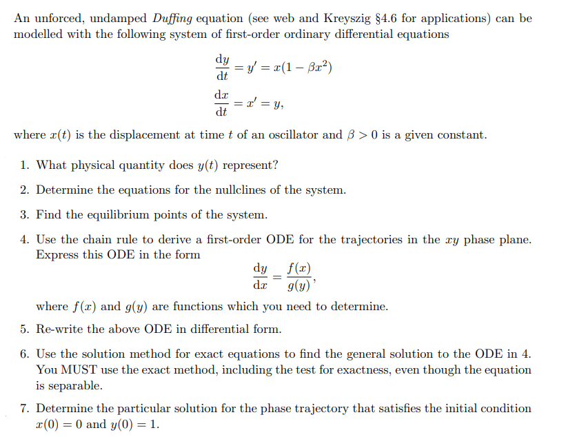 An unforced, undamped Duffing equation (see web and Kreyszig §4.6 for applications) can be
modelled with the following system of first-order ordinary differential equations
dy
= y' = x(1 – Bx²)
dt
dr
L' = y,
dt
where r(t) is the displacement at time t of an oscillator and 3 > 0 is a given constant.
1. What physical quantity does y(t) represent?
2. Determine the equations for the nullclines of the system.
3. Find the equilibrium points of the system.
4. Use the chain rule to derive a first-order ODE for the trajectories in the xy phase plane.
Express this ODE in the form
dy _ f(x)
g(y) '
dr
where f(x) and g(y) are functions which you need to determine.
5. Re-write the above ODE in differential form.
6. Use the solution method for exact equations to find the general solution to the ODE in 4.
You MUST use the exact method, including the test for exactness, even though the equation
is separable.
7. Determine the particular solution for the phase trajectory that satisfies the initial condition
x(0) = 0 and y(0) = 1.
