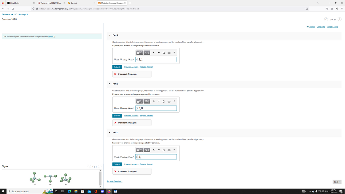 h Hulu | Series
<Homework 10C - Attempt 1
Exercise 10.33
The following figures show several molecular geometries.(Figure 1)
Figure
I
X Welcome | my.REDLANDScc X
O8 https://session.masteringchemistry.com/myct/itemView?assignment
Type here to search
(a)
(b)
6:
(c)
Content
MasteringChemistry: Homewor X +
ProblemID=191597351&attemptNo=1&offset=next
< 1 of 1 >
Part A
Give the number of total electron groups, the number of bonding groups, and the number of lone pairs for (a) geometry.
Express your answer as integers separated by commas.
{ΠΙ ΑΣΦ
Ntotal, Nbonding, Nlone = 4,3,1
Submit
X Incorrect; Try Again
Part B
Previous Answers Request Answer
Give the number of total electron groups, the number of bonding groups, and the number of lone pairs for (b) geometry.
Express your answer as integers separated by commas.
Ntotal, Nbonding, Nlone = 3,3,0
Submit Previous Answers Request Answer
X Incorrect; Try Again
Part C
15. ΑΣΦ
Ntotal, Nbonding, Nlone = 5,4,1
Give the number of total electron groups, the number of bonding groups, and the number of lone pairs for (c) geometry.
Express your answer as integers separated by commas.
Π| ΑΣΦ
Submit Previous Answers Request Answer
X Incorrect; Try Again
Provide Feedback
W
?
?
63
<
↓
0
9 of 21
Review | Constants | Periodic Table
>
Next >
3:02 PM
4) ENG 11/12/2022
x
=
(7)
