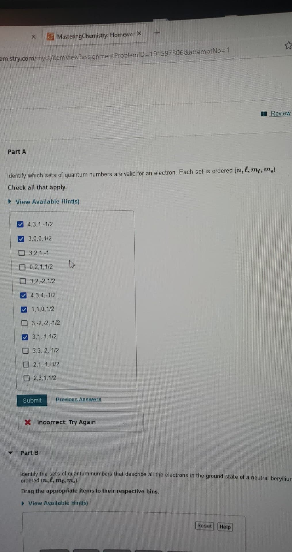 X
Part A
emistry.com/myct/itemView?assignment ProblemID=191597306&attemptNo=1
4,3,1,-1/2
3,0,0,1/2
3,2,1,-1
0,2,1,1/2
3,2,-2,1/2
4,3,4,-1/2
✔1,1,0,1/2
Mastering Chemistry: Homewor X
Identify which sets of quantum numbers are valid for an electron. Each set is ordered (n, l, m, m.).
Check all that apply.
► View Available Hint(s)
3,-2,-2,-1/2
3,1,-1,1/2
3,3,-2,-1/2
2,1,-1,-1/2
2,3,1,1/2
Submit
Part B
+
Previous Answers
X Incorrect; Try Again
Review
Identify the sets of quantum numbers that describe all the electrons in the ground state of a neutral beryllium
ordered (n,, me, m.).
Drag the appropriate items to their respective bins.
► View Available Hint(s)
Reset
Help