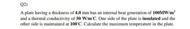 Q2)
A plate having a thickness of 4.0 mm has an internal heat generation of 100MW/m
and a thermal conductivity of 50 W/m'C. One side of the plate is insulated and the
other side is maintained at 100 C. Calculate the maximum temperature in the plate.
