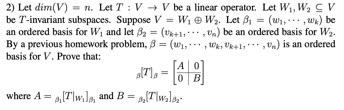 2) Let dim(V)
be T-invariant subspaces. Suppose V = W1 W2. Let B1
an ordered basis for W1 and let B2 = (vk+1, · ·.
= n. Let T : V → V be a linear operator. Let W1, W2 CV
= (w1, ·.., wk) be
,Un) be an ordered basis for W2.
By a previous homework problem, B = (w1,·…· , Wk, Vk+1, ·.. , Vn) is an ordered
(W1,
basis for V. Prove that:
ГА
[T];
A0
В
where A
8,[T\w,]8, and B =
