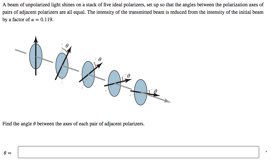 A beam of unpolarized light shines on a stack of five ideal polarizers, set up so that the angles between the polarization axes of
pairs of adjacent polarizers are all equal. The intensity of the transmitted beam is reduced from the intensity of the initial beam
by a factor of a = 0.119.
Find the angle 0 between the axes of each pair of adjacent polarizers.
