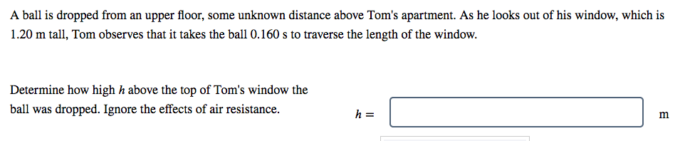 A ball is dropped from an upper floor, some unknown distance above Tom's apartment. As he looks out of his window, which is
1.20 m tall, Tom observes that it takes the ball 0.160 s to traverse the length of the window.
Determine how high h above the top of Tom's window the
ball was dropped. Ignore the effects of air resistance.
h =

