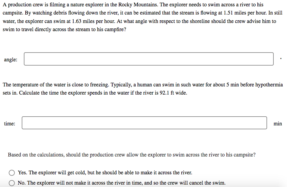 A production crew is filming a nature explorer in the Rocky Mountains. The explorer needs to swim across a river to his
campsite. By watching debris flowing down the river, it can be estimated that the stream is flowing at 1.51 miles per hour. In still
water, the explorer can swim at 1.63 miles per hour. At what angle with respect to the shoreline should the crew advise him to
swim to travel directly across the stream to his campfire?
angle:
The temperature of the water is close to freezing. Typically, a human can swim in such water for about 5 min before hypothermia
sets in. Calculate the time the explorer spends in the water if the river is 92.1 ft wide.
time:
min
Based on the calculations, should the production crew allow the explorer to swim across the river to his campsite?
Yes. The explorer will get cold, but he should be able to make it across the river.
No. The explorer will not make it across the river in time, and so the crew will cancel the swim.
