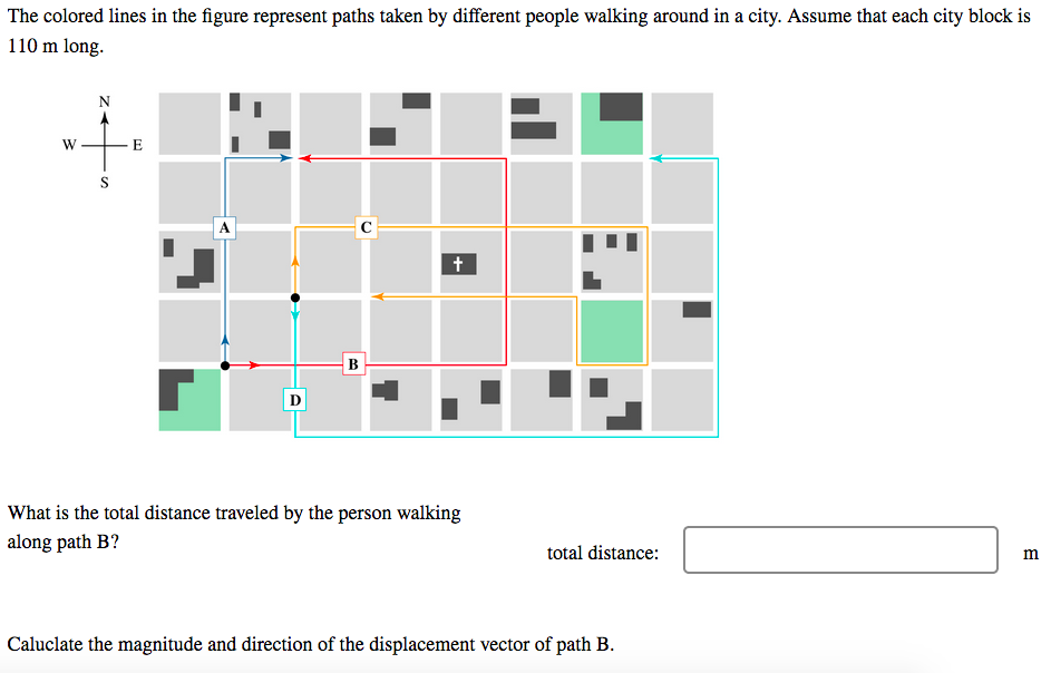 The colored lines in the figure represent paths taken by different people walking around in a city. Assume that each city block is
110 m long.
N
E
S
B
D
What is the total distance traveled by the person walking
along path B?
total distance:
m
Caluclate the magnitude and direction of the displacement vector of path B.
